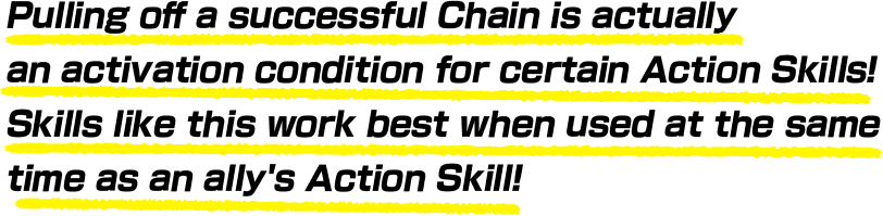 Pulling off a successful Chain is actually an activation condition for certain Action Skills! Skills like this work best when used at the same time as an ally's Action Skill!
