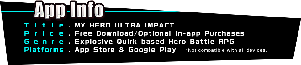 App Info Title.MY HERO ULTRA IMPACT Price.Free Download/Optional In-app Purchases Genre.Explosive Quirk-based Hero Battle RPG Platforms.App Store & Google Play *Not compatible with all devices.