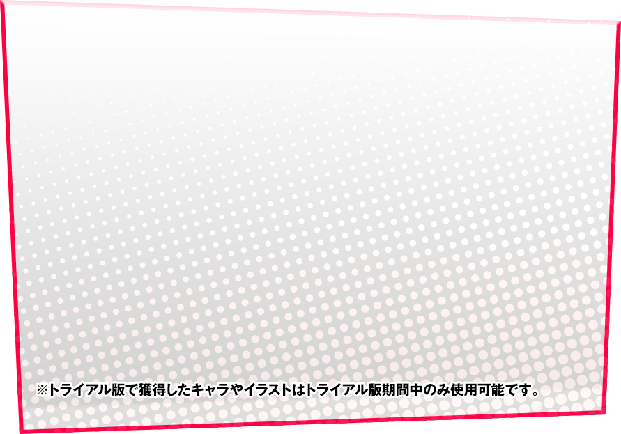 ※トライアル版で獲得したキャラやイラストはトライアル版期間中のみ使用可能です。
